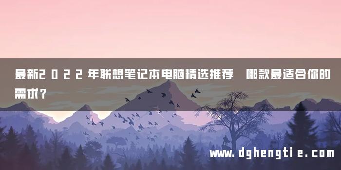 最新2022年联想笔记本电脑精选推荐 哪款最适合你的需求？